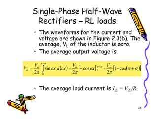 Single-Phase Half-Wave
Rectifiers – RL loads
• The waveforms for the current and
voltage are shown in Figure 2.3(b). The
average, VL of the inductor is zero.
• The average output voltage is
16
• The average load current is Idc = Vdc/R.
( ) [ ] ( )
[ ]
σ
π
π
ω
π
ω
ω
π
σ
π
σ
π
+
−
=
−
=
= +
+
∫ cos
1
2
cos
2
sin
2
0
0
m
m
m
dc
V
t
V
t
d
t
V
V
 