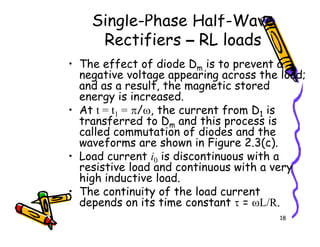 Single-Phase Half-Wave
Rectifiers – RL loads
• The effect of diode Dm is to prevent a
negative voltage appearing across the load;
and as a result, the magnetic stored
energy is increased.
• At t = t1 = π/ω, the current from D1 is
transferred to Dm and this process is
called commutation of diodes and the
18
transferred to Dm and this process is
called commutation of diodes and the
waveforms are shown in Figure 2.3(c).
• Load current i0 is discontinuous with a
resistive load and continuous with a very
high inductive load.
• The continuity of the load current
depends on its time constant τ = ωL/R.
 