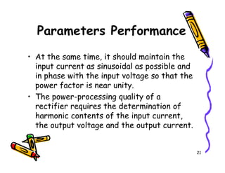 • At the same time, it should maintain the
input current as sinusoidal as possible and
in phase with the input voltage so that the
power factor is near unity.
Parameters Performance
21
power factor is near unity.
• The power-processing quality of a
rectifier requires the determination of
harmonic contents of the input current,
the output voltage and the output current.
 