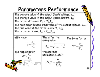 Parameters Performance
The average value of the output (load) Voltage, Vdc
The average value of the output (load) current, Idc
The output dc power, Pdc = VdcIdc
The root-mean-square (rms) value of the output voltage, Vrms
The rms value of the output current, Irms
The output ac power, Pac = VrmsIrms
efficiency The effective The form factor
22
efficiency The effective
(rms) value
The form factor
The ripple factor transformer
utilization factor
ac
dc
P
P
=
η 2
2
dc
rms
ac V
V
V −
=
dc
rms
V
V
FF =
dc
ac
V
V
RF =
1
1 2
2
−
=
−








= FF
V
V
RF
dc
rms
s
s
dc
I
V
P
TUF =
 