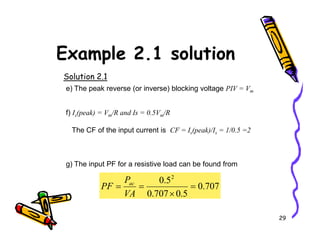 Example 2.1 solution
Solution 2.1
e) The peak reverse (or inverse) blocking voltage PIV = Vm
f) Is(peak) = Vm/R and Is = 0.5Vm/R
29
The CF of the input current is CF = Is(peak)/Is = 1/0.5 =2
g) The input PF for a resistive load can be found from
707
.
0
5
.
0
707
.
0
5
.
0 2
=
×
=
=
VA
P
PF ac
 