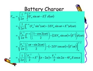 Battery Charger
( ) ( )
( ) ( )





+
−



 −
=
+
−
=
−
=
−
−
−
=
∫
∫
∫
ω
ω
ω
ω
ω
ω
π
ω
ω
π
α
π
α
π
α
α
π
β
α
)
(
sin
2
)
(
2
cos
1
)
(
)
sin
2
)
(
sin
(
2
1
sin
2
1
2
2
2
2
2
2
t
d
E
t
EV
t
V
t
d
E
t
EV
t
V
t
d
E
t
V
V
m
m
m
m
rms
34
( ) ( )
( ) ( )
( )








−
+
−








+
=








+
−
−





 −
=






+
−




=
−
∫
α
α
α
π
π
ω
ω
ω
ω
π
ω
ω
π
α
π
α
α
cos
4
2
sin
2
2
2
2
1
cos
2
2
)
(
2
sin
2
)
(
sin
2
2
2
2
2
2
2
2
2
E
V
V
E
V
t
E
t
EV
t
t
V
t
d
E
t
EV
m
m
m
m
m
m
 