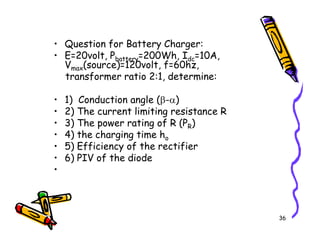 • Question for Battery Charger:
• E=20volt, Pbattery=200Wh, Idc=10A,
Vmax(source)=120volt, f=60hz,
transformer ratio 2:1, determine:
• 1) Conduction angle (β-α)
• 2) The current limiting resistance R
• 3) The power rating of R (PR)
36
• 3) The power rating of R (PR)
• 4) the charging time ho
• 5) Efficiency of the rectifier
• 6) PIV of the diode
•
 