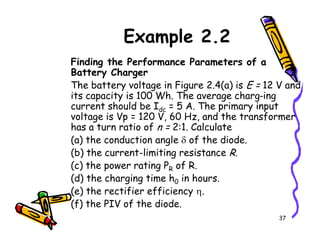 Example 2.2
Finding the Performance Parameters of a
Battery Charger
The battery voltage in Figure 2.4(a) is E = 12 V and
its capacity is 100 Wh. The average charg-ing
current should be Idc = 5 A. The primary input
voltage is Vp = 120 V, 60 Hz, and the transformer
has a turn ratio of n = 2:1. Calculate
37
has a turn ratio of n = 2:1. Calculate
(a) the conduction angle δ of the diode.
(b) the current-limiting resistance R.
(c) the power rating PR of R.
(d) the charging time h0 in hours.
(e) the rectifier efficiency η.
(f) the PIV of the diode.
 