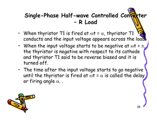 Single-Phase Half-wave Controlled Converter
– R Load
• When thyristor T1 is fired at ωt = α, thyristor T1
conducts and the input voltage appears across the load.
• When the input voltage starts to be negative at ωt = π,
the thyristor is negative with respect to its cathode
and thyristor T1 said to be reverse biased and it is
turned off.
38
turned off.
• The time after the input voltage starts to go negative
until the thyristor is fired at ωt = α is called the delay
or firing angle α. .
 