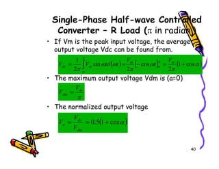 Single-Phase Half-wave Controlled
Converter – R Load (π in radian )
• If Vm is the peak input voltage, the average
output voltage Vdc can be found from.
• The maximum output voltage Vdm is (a=0)
( ) [ ] ( )
α
π
ω
π
ω
ω
π
π
α
π
α
cos
1
2
cos
2
sin
2
1
+
=
−
=
= ∫
m
m
m
dc
V
t
V
t
td
V
V
V
40
• The normalized output voltage
π
m
dm
V
V =
( )
α
cos
1
5
.
0 +
=
=
dm
dc
n
V
V
V
 