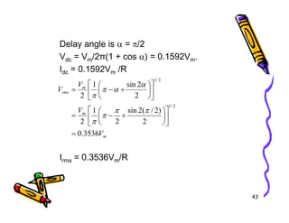 Delay angle is α = π/2
Vdc = Vm/2π(1 + cos α) = 0.1592Vm.
Idc = 0.1592Vm /R
m
m
rms
V
V
V
)
2
/
(
2
sin
1
2
2
sin
1
2
2
/
1
2
/
1






+
−
=












+
−
=
π
π
π
α
α
π
π
43
Irms = 0.3536Vm/R
m
m
V
V
3536
.
0
2
)
2
/
(
2
sin
2
1
2
=












+
−
=
π
π
π
π
 