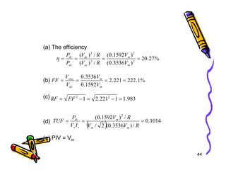 (a) The efficiency
(b)
%
27
.
20
)
3536
.
0
(
)
1592
.
0
(
/
)
(
/
)
(
2
2
2
2
=
=
=
=
m
m
ac
dc
ac
dc
V
V
R
V
R
V
P
P
η
%
1
.
222
221
.
2
1592
.
0
3536
.
0
=
=
=
=
m
m
dc
rms
V
V
V
V
FF
44
(c)
(d)
(e) PIV = Vm
1592
.
0 m
dc V
V
983
.
1
1
221
.
2
1 2
2
=
−
=
−
= FF
RF
( ) 1014
.
0
/
)
3536
.
0
(
2
/
/
)
1592
.
0
( 2
=
=
=
R
V
V
R
V
I
V
P
TUF
m
m
m
s
s
dc
 