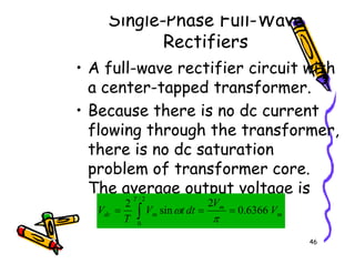 Single-Phase Full-Wave
Rectifiers
• A full-wave rectifier circuit with
a center-tapped transformer.
• Because there is no dc current
flowing through the transformer,
there is no dc saturation
46
flowing through the transformer,
there is no dc saturation
problem of transformer core.
The average output voltage is
∫ =
=
=
2
/
0
6366
.
0
2
sin
2
T
m
m
m
dc V
V
dt
t
V
T
V
π
ω
 