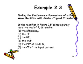 Example 2.3
Finding the Performance Parameters of a Full-
Wave Rectifier with Center-Tapped Transformer
If the rectifier in Figure 2.5(a) has a purely
resistive load of R, determine
(a) the efficiency.
54
(a) the efficiency.
(b) the FF.
(c) the RF.
(d) the TUF.
(e) the PIV of diode D1.
(f) the CF of the input current.
 