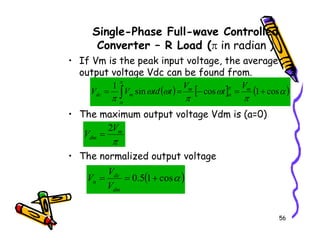 Single-Phase Full-wave Controlled
Converter – R Load (π in radian )
• If Vm is the peak input voltage, the average
output voltage Vdc can be found from.
• The maximum output voltage Vdm is (a=0)
( ) [ ] ( )
α
π
ω
π
ω
ω
π
π
α
π
α
cos
1
cos
sin
1
+
=
−
=
= ∫ m
m
m
dc
V
t
V
t
td
V
V
V
2
56
• The normalized output voltage
π
m
dm
V
V
2
=
( )
α
cos
1
5
.
0 +
=
=
dm
dc
n
V
V
V
 