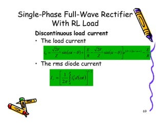 Single-Phase Full-Wave Rectifier
With RL Load
Discontinuous load current
• The load current
• The rms diode current
( ) ( ) ( )( )
R
E
e
Z
V
R
E
t
Z
V
i t
L
R
s
s
−








−
−
+
−
= −
ω
α
θ
α
θ
ω /
/
0 sin
2
sin
2
69
• The rms diode current
( )
2
/
1
0
2
0
2
1








= ∫
β
ω
π
t
d
i
Ir
 