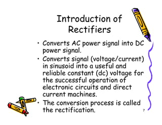 Introduction of
Rectifiers
• Converts AC power signal into DC
power signal.
• Converts signal (voltage/current)
in sinusoid into a useful and
7
• Converts signal (voltage/current)
in sinusoid into a useful and
reliable constant (dc) voltage for
the successful operation of
electronic circuits and direct
current machines.
• The conversion process is called
the rectification.
 