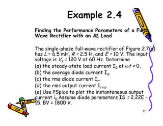 Example 2.4
Finding the Performance Parameters of a Full-
Wave Rectifier with an RL Load
The single-phase full-wave rectifier of Figure 2.7(a)
has L = 6.5 mH, R = 2.5 H, and E = 10 V. The input
voltage is Vs = 120 V at 60 Hz. Determine
(a) the steady-state load current I at ωt = 0,
71
s
(a) the steady-state load current I0 at ωt = 0,
(b) the average diode current Id.
(c) the rms diode current Ir.
(d) the rms output current Irms.
(e) Use PSpice to plot the instantaneous output
current i0.Assume diode parameters IS = 2.22E -
15, BV = 1800 V.
 