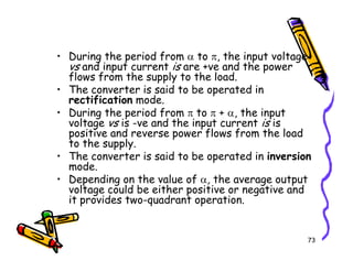 • During the period from α to π, the input voltage
vs and input current is are +ve and the power
flows from the supply to the load.
• The converter is said to be operated in
rectification mode.
• During the period from π to π + α, the input
voltage vs is -ve and the input current is is
positive and reverse power flows from the load
to the supply.
73
positive and reverse power flows from the load
to the supply.
• The converter is said to be operated in inversion
mode.
• Depending on the value of α, the average output
voltage could be either positive or negative and
it provides two-quadrant operation.
 