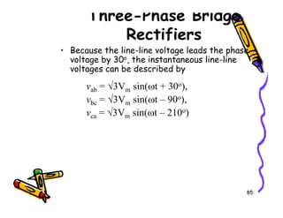 Three-Phase Bridge
Rectifiers
• Because the line-line voltage leads the phase
voltage by 30o, the instantaneous line-line
voltages can be described by
vab = √3Vm sin(ωt + 30o),
vbc = √3Vm sin(ωt – 90o),
v = √3V sin(ωt – 210o)
85
vca = √3Vm sin(ωt – 210o)
 