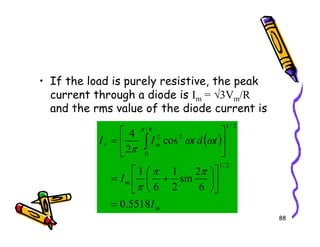 • If the load is purely resistive, the peak
current through a diode is Im = √3Vm/R
and the rms value of the diode current is
2
/
1
88
( )
m
m
m
r
I
I
t
d
t
I
I
5518
.
0
6
2
sin
2
1
6
1
cos
2
4
2
/
1
2
/
1
6
/
0
2
2
=












+
=






= ∫
π
π
π
ω
ω
π
π
 