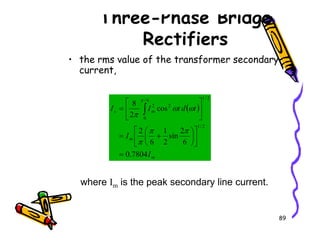 Three-Phase Bridge
Rectifiers
• the rms value of the transformer secondary
current,
( )
m
s t
d
t
I
I cos
2
8
2
/
1
6
/
0
2
2






= ∫ ω
ω
π
π
89
m
m
I
I
7804
.
0
6
2
sin
2
1
6
2
2
/
1
=












+
=
π
π
π
where Im is the peak secondary line current.
 