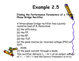 Example 2.5
Finding the Performance Parameters of a Three-
Phase Bridge Rectifier
A three-phase bridge rectifier has a purely
resistive load of R. Determine
(a) the efficiency.
90
(a) the efficiency.
(b) the FF.
(c) the RF.
(d) the TUF.
(e) the peak inverse (or reverse) voltage (PIV) of
each
diode.
(f) the peak current through a diode.
The rectifier delivers Idc = 60 A at an output voltage
of Vdc = 280.7 V and the source frequency is 60 Hz.
 