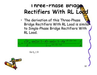 Three-Phase Bridge
Rectifiers With RL Load
• The derivation of this Three-Phase
Bridge Rectifiers With RL Load is similar
to Single-Phase Bridge Rectifiers With
RL Load.
92
( ) ( ) ( )( )
( )( )
R
E
e
e
Z
V
I L
R
L
R
ab
−
−
−
−
−
= −
−
ω
π
ω
π
θ
π
θ
π
3
/
/
3
/
/
0
1
3
/
sin
3
/
2
sin
2
for I0 ≥ 0
 