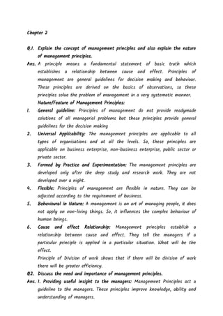 Chapter 2
Q.1. Explain the concept of management principles and also explain the nature
of management principles.
Ans. A principle means a fundamental statement of basic truth which
establishes a relationship between cause and effect. Principles of
management are general guidelines for decision making and behaviour.
These principles are derived on the basics of observations, so these
principles solue the problem of management in a very systematic manner.
Nature/Feature of Management Principles:
1. General guideline: Principles of management do not provide readymade
solutions of all managerial problems but these principles provide general
guidelines for the decision making
2. Universal Applicability: The management principles are applicable to all
types of organisations and at all the levels. So, these principles are
applicable on business enterprise, non-business enterprise, public sector or
private sector.
3. Formed by Practice and Experimentation: The management principles are
developed only after the deep study and research work. They are not
developed over a night.
4. Flexible: Principles of management are flexible in nature. They can be
adjusted according to the requirement of business.
5. Behavioural in Nature: A management is an art of managing people, it does
not apply on non-living things. So, it influences the complex behaviour of
human beings.
6. Cause and effect Relationship: Management principles establish a
relationship between cause and effect. They tell the managers if a
particular principle is applied in a particular situation. What will be the
effect.
Principle of Division of work shows that if there will be division of work
there will be greater efficiency.
Q2. Discuss the need and importance of management principles.
Ans. 1. Providing useful insight to the managers: Management Principles act a
guideline to the managers. These principles improve knowledge, ability and
understanding of managers.
 