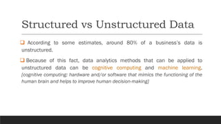 Structured vs Unstructured Data
❑ According to some estimates, around 80% of a business’s data is
unstructured.
❑ Because of this fact, data analytics methods that can be applied to
unstructured data can be cognitive computing and machine learning.
[cognitive computing: hardware and/or software that mimics the functioning of the
human brain and helps to improve human decision-making]
 