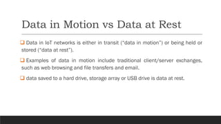 Data in Motion vs Data at Rest
❑ Data in IoT networks is either in transit (“data in motion”) or being held or
stored (“data at rest”).
❑ Examples of data in motion include traditional client/server exchanges,
such as web browsing and file transfers and email.
❑ data saved to a hard drive, storage array or USB drive is data at rest.
 