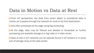 Data in Motion vs Data at Rest
❑ From IoT perspective, the data from smart object is considered data in
motion as it passes through the network en route to its final destination.
❑ this often processed at the edge using fog computing.
❑ At the edge, data may be filtered and deleted or forwarded on further
processing and possible storage at a fog node or in data center.
❑ Data at rest in IoT networks can be typically found in IoT brokers or in some
sort of storage array at the data center
 