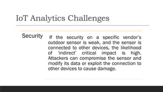 IoT Analytics Challenges
Security If the security on a specific vendor’s
outdoor sensor is weak, and the sensor is
connected to other devices, the likelihood
of ‘indirect’ critical impact is high.
Attackers can compromise the sensor and
modify its data or exploit the connection to
other devices to cause damage.
 