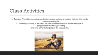 Class Activities
1. Take your Phone Camera, walk around in the campus and take any picture that you think can be
capture any data of it.
2. Present your finding in the class. The slide presentation should include what type of
categorization of data is your finding
and what is the challenge to do the analysis of it.
 