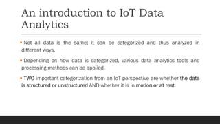 An introduction to IoT Data
Analytics
▪ Not all data is the same; it can be categorized and thus analyzed in
different ways.
▪ Depending on how data is categorized, various data analytics tools and
processing methods can be applied.
▪ TWO important categorization from an IoT perspective are whether the data
is structured or unstructured AND whether it is in motion or at rest.
 