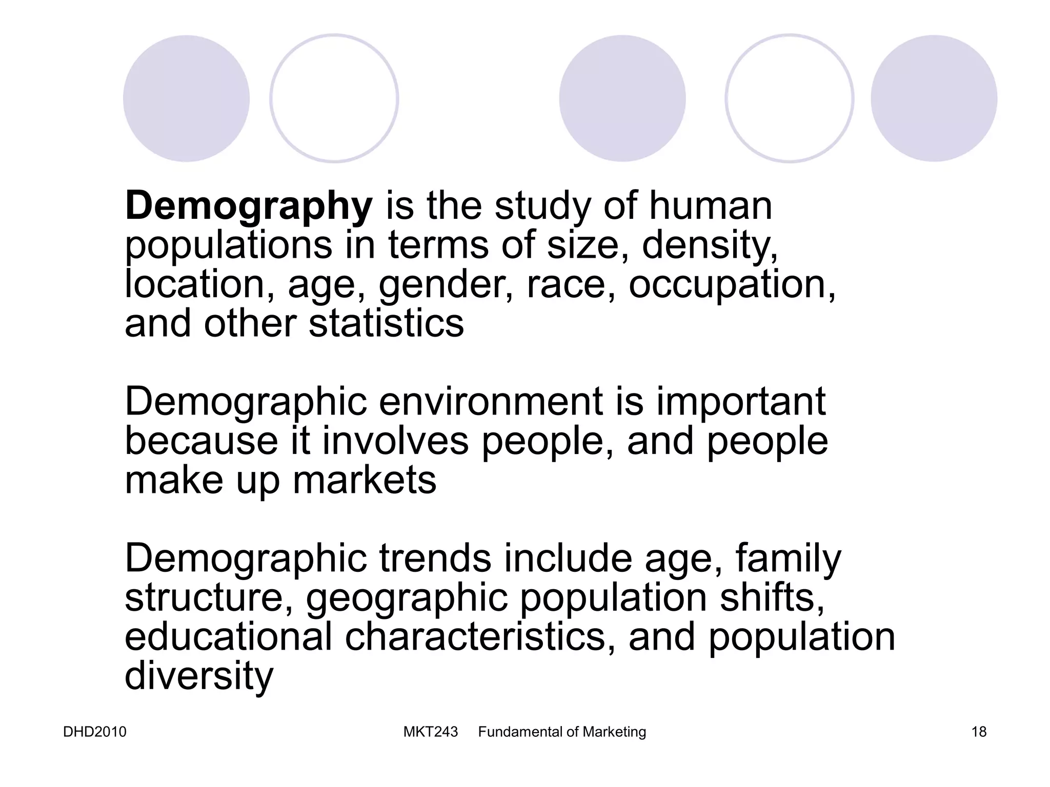 DHD2010 MKT243 Fundamental of Marketing 18
Demography is the study of human
populations in terms of size, density,
location, age, gender, race, occupation,
and other statistics
Demographic environment is important
because it involves people, and people
make up markets
Demographic trends include age, family
structure, geographic population shifts,
educational characteristics, and population
diversity
 