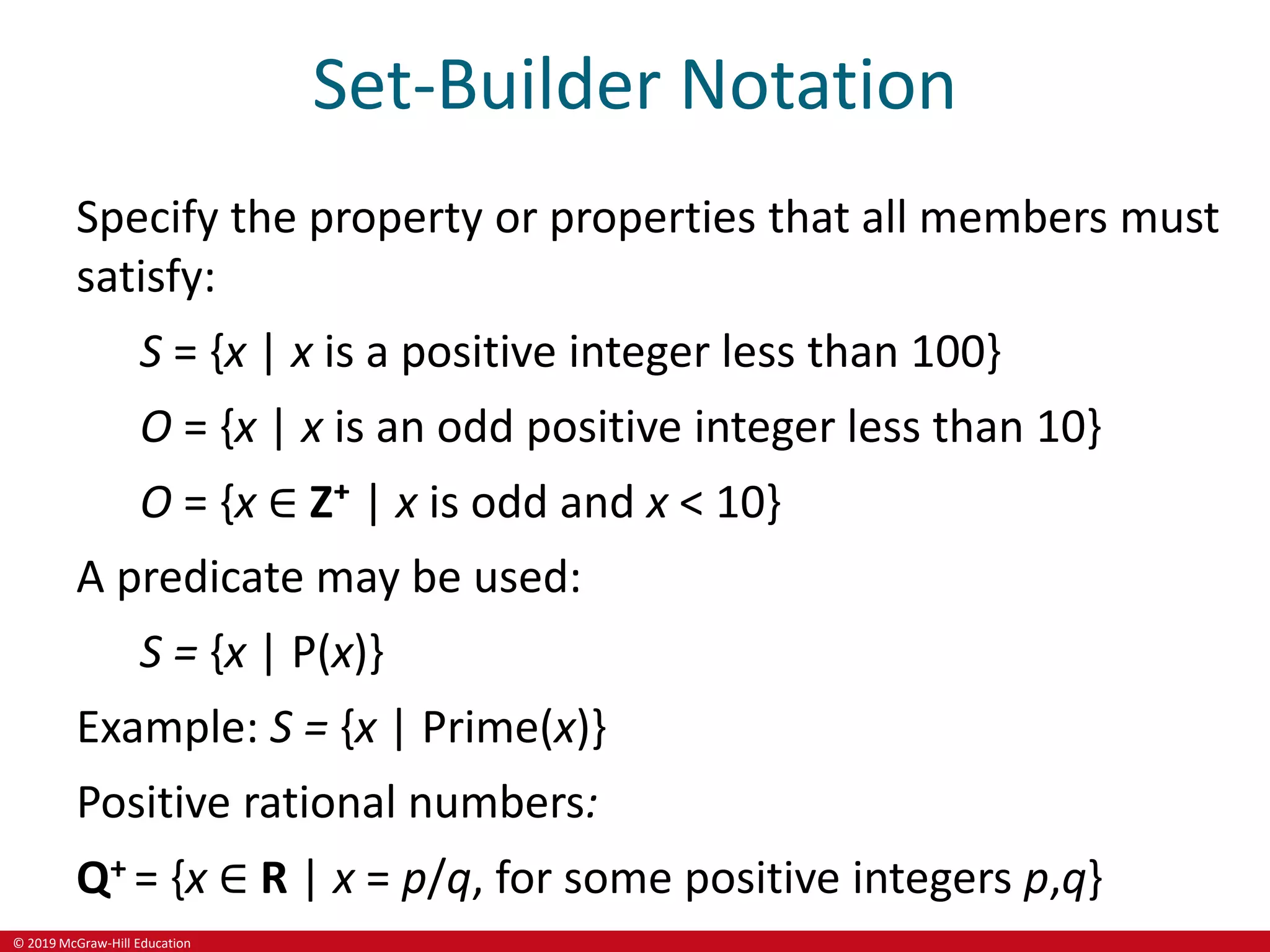 © 2019 McGraw-Hill Education
Set-Builder Notation
Specify the property or properties that all members must
satisfy:
S = {x | x is a positive integer less than 100}
O = {x | x is an odd positive integer less than 10}
O = {x ∈ Z⁺ | x is odd and x < 10}
A predicate may be used:
S = {x | P(x)}
Example: S = {x | Prime(x)}
Positive rational numbers:
Q+ = {x ∈ R | x = p/q, for some positive integers p,q}
 