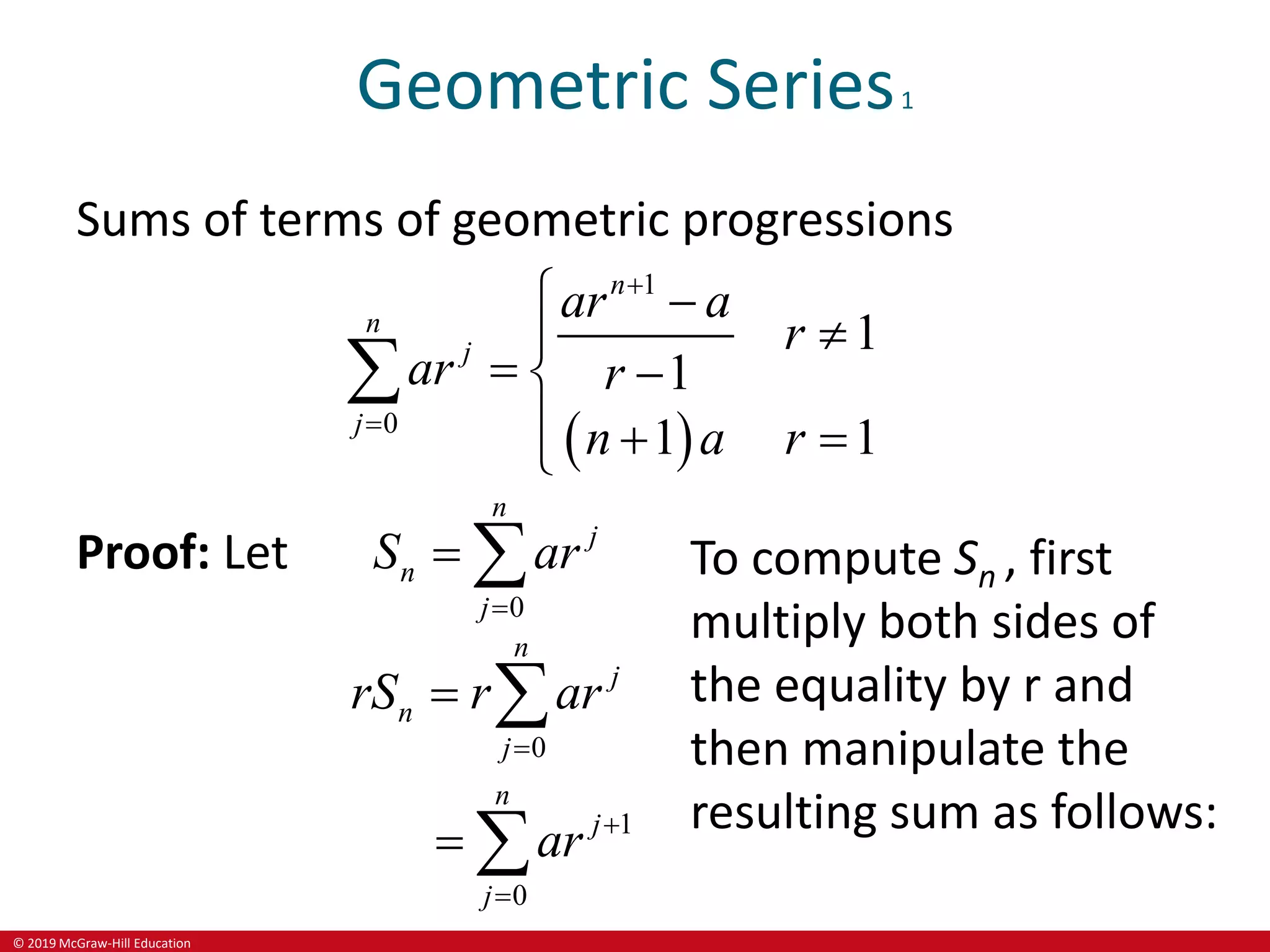 © 2019 McGraw-Hill Education
Geometric Series1
Sums of terms of geometric progressions
 
1
0
1
1
1 1
n
n
j
j
ar a
r
ar r
n a r


 


 

  


Proof: Let
0
n
j
n
j
S ar

 
0
n
j
n
j
rS r ar

 
1
0
n
j
j
ar 

 
To compute Sn , first
multiply both sides of
the equality by r and
then manipulate the
resulting sum as follows:
 
