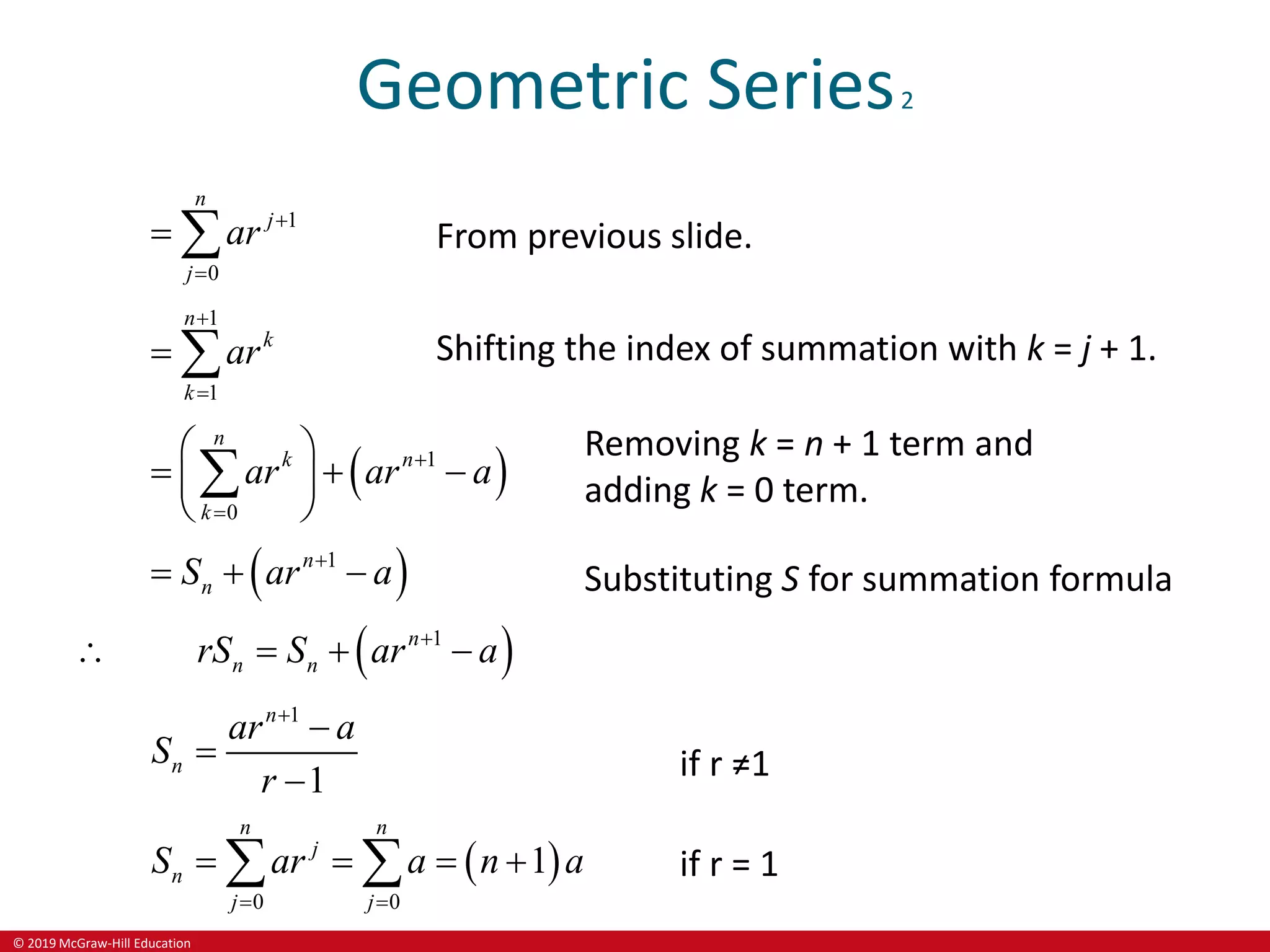 © 2019 McGraw-Hill Education
Geometric Series2
1
0
n
j
j
ar 

  From previous slide.
1
1
n
k
k
ar


  Shifting the index of summation with k = j + 1.
 
1
0
n
k n
k
ar ar a


 
  
 
 

Removing k = n + 1 term and
adding k = 0 term.
 
1
n
n
S ar a

   Substituting S for summation formula
 
1
n
n n
rS S ar a

   
1
1
n
n
ar a
S
r



 if r ≠1
 
0 0
1
n n
j
n
j j
S ar a n a
 
   
  if r = 1
 