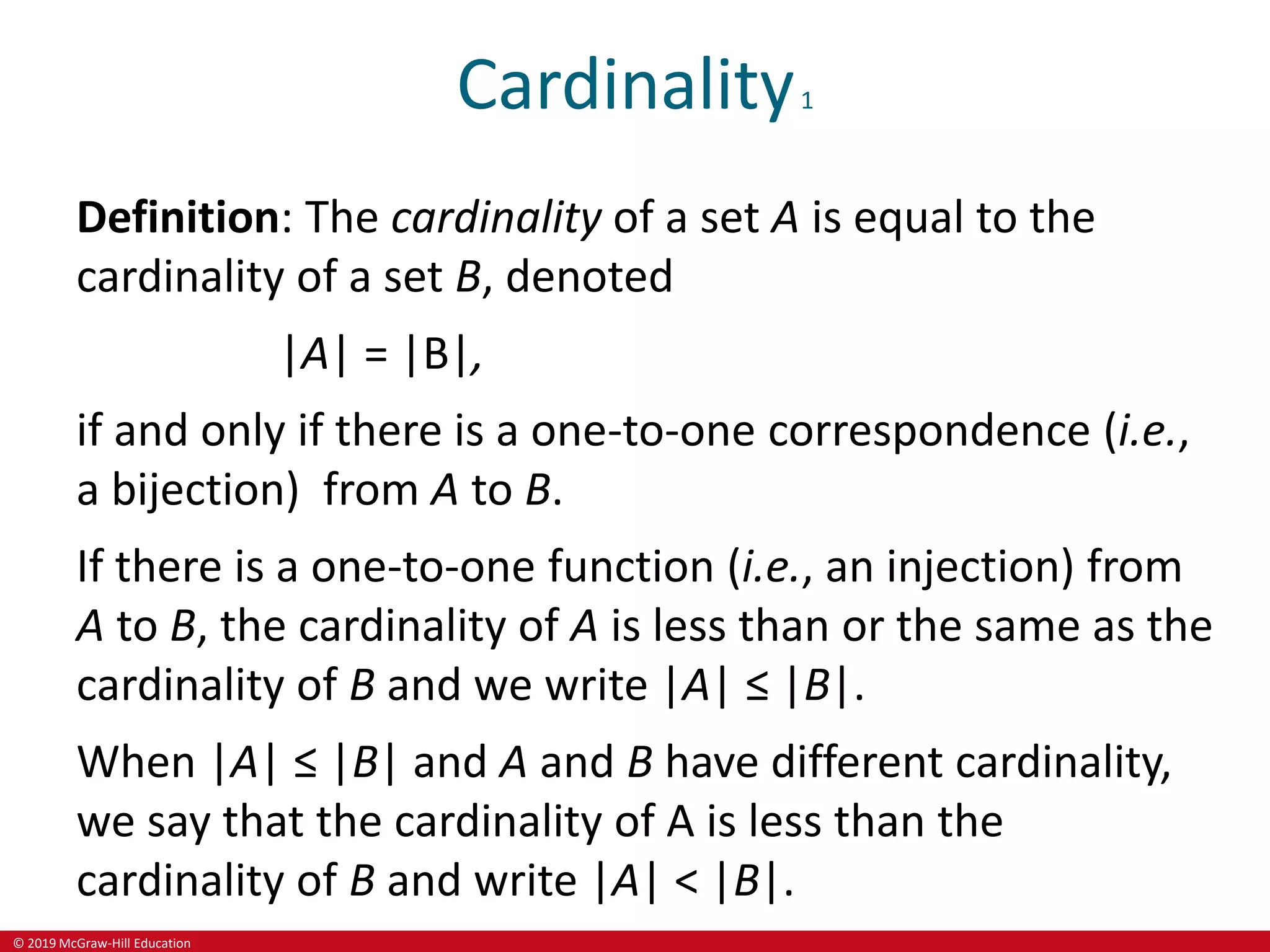 © 2019 McGraw-Hill Education
Cardinality1
Definition: The cardinality of a set A is equal to the
cardinality of a set B, denoted
|A| = |B|,
if and only if there is a one-to-one correspondence (i.e.,
a bijection) from A to B.
If there is a one-to-one function (i.e., an injection) from
A to B, the cardinality of A is less than or the same as the
cardinality of B and we write |A| ≤ |B|.
When |A| ≤ |B| and A and B have different cardinality,
we say that the cardinality of A is less than the
cardinality of B and write |A| < |B|.
 