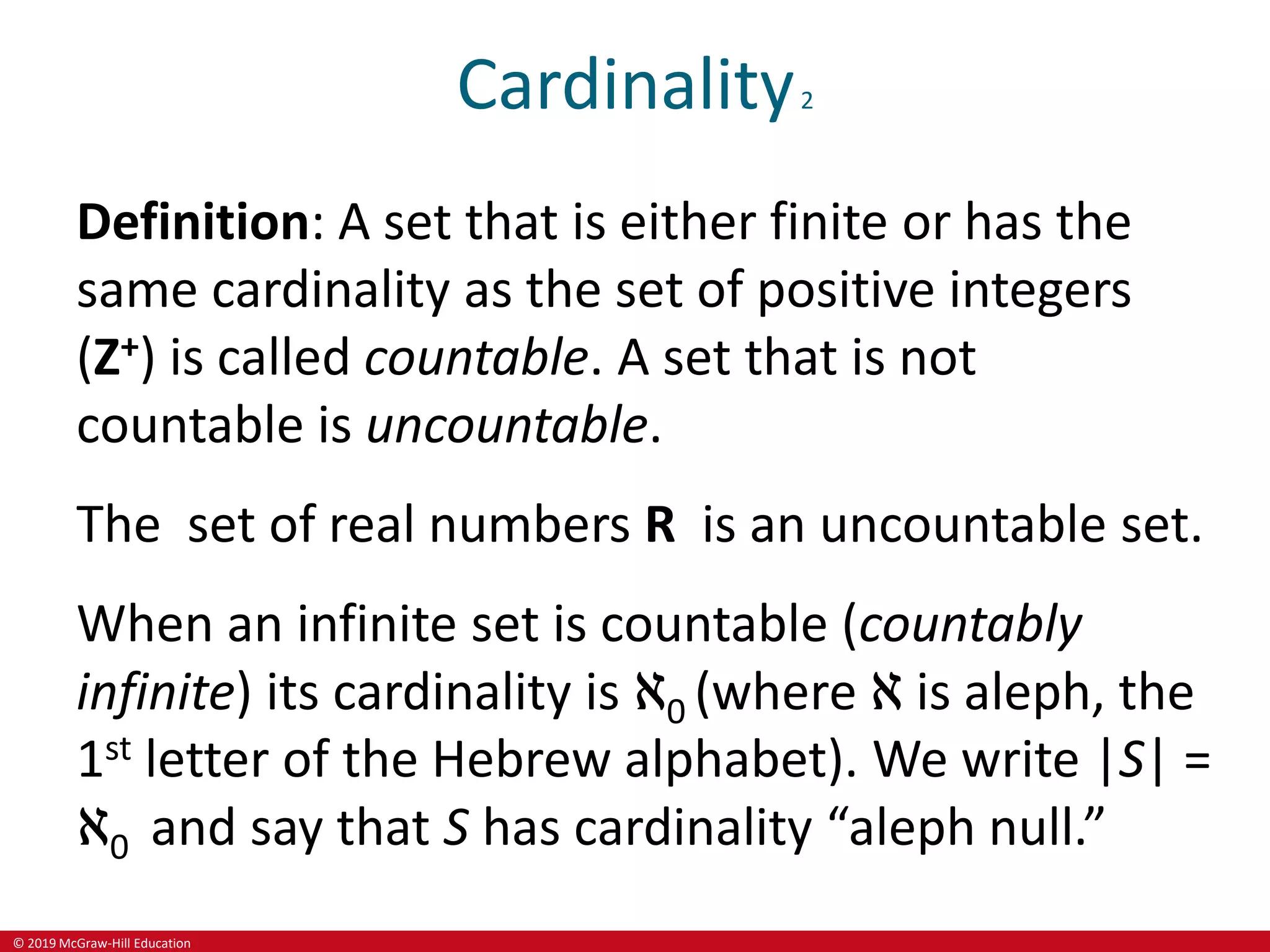 © 2019 McGraw-Hill Education
Cardinality2
Definition: A set that is either finite or has the
same cardinality as the set of positive integers
(Z+) is called countable. A set that is not
countable is uncountable.
The set of real numbers R is an uncountable set.
When an infinite set is countable (countably
infinite) its cardinality is ℵ0 (where ℵ is aleph, the
1st letter of the Hebrew alphabet). We write |S| =
ℵ0 and say that S has cardinality “aleph null.”
 