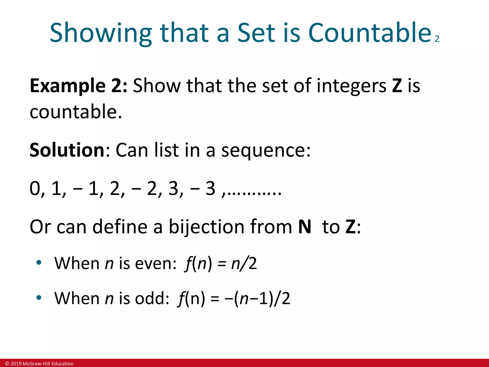 © 2019 McGraw-Hill Education
Showing that a Set is Countable2
Example 2: Show that the set of integers Z is
countable.
Solution: Can list in a sequence:
0, 1, − 1, 2, − 2, 3, − 3 ,………..
Or can define a bijection from N to Z:
• When n is even: f(n) = n/2
• When n is odd: f(n) = −(n−1)/2
 