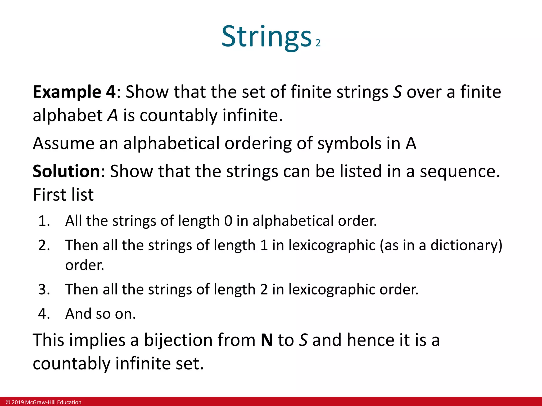 © 2019 McGraw-Hill Education
Strings2
Example 4: Show that the set of finite strings S over a finite
alphabet A is countably infinite.
Assume an alphabetical ordering of symbols in A
Solution: Show that the strings can be listed in a sequence.
First list
1. All the strings of length 0 in alphabetical order.
2. Then all the strings of length 1 in lexicographic (as in a dictionary)
order.
3. Then all the strings of length 2 in lexicographic order.
4. And so on.
This implies a bijection from N to S and hence it is a
countably infinite set.
 