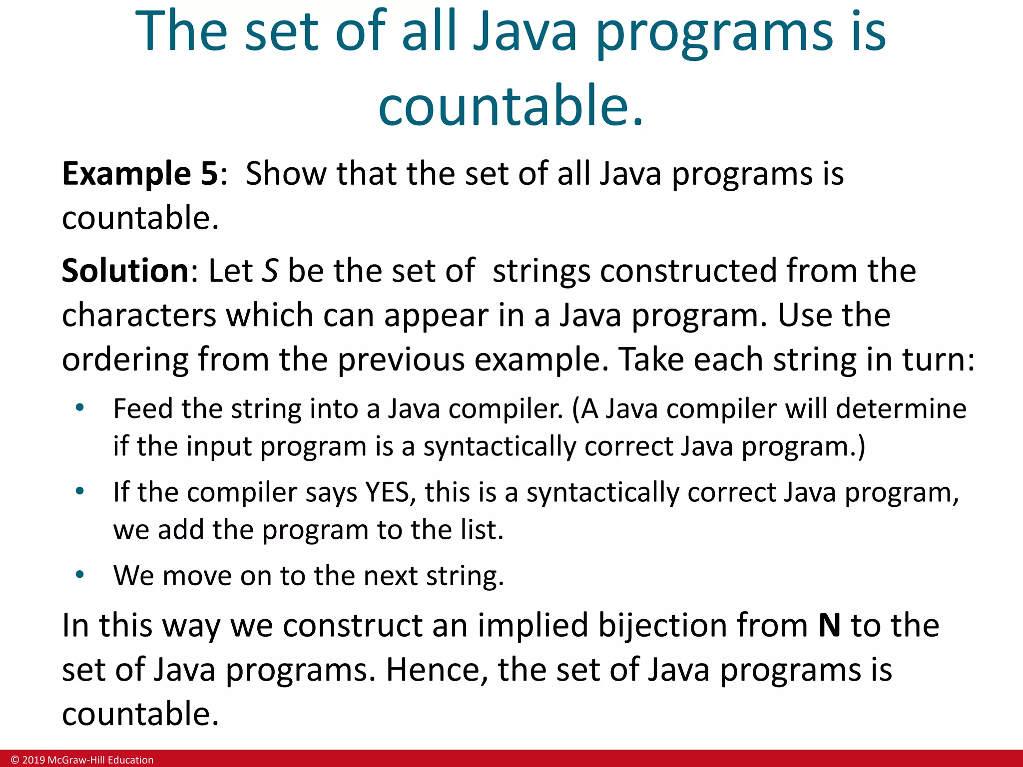 © 2019 McGraw-Hill Education
The set of all Java programs is
countable.
Example 5: Show that the set of all Java programs is
countable.
Solution: Let S be the set of strings constructed from the
characters which can appear in a Java program. Use the
ordering from the previous example. Take each string in turn:
• Feed the string into a Java compiler. (A Java compiler will determine
if the input program is a syntactically correct Java program.)
• If the compiler says YES, this is a syntactically correct Java program,
we add the program to the list.
• We move on to the next string.
In this way we construct an implied bijection from N to the
set of Java programs. Hence, the set of Java programs is
countable.
 