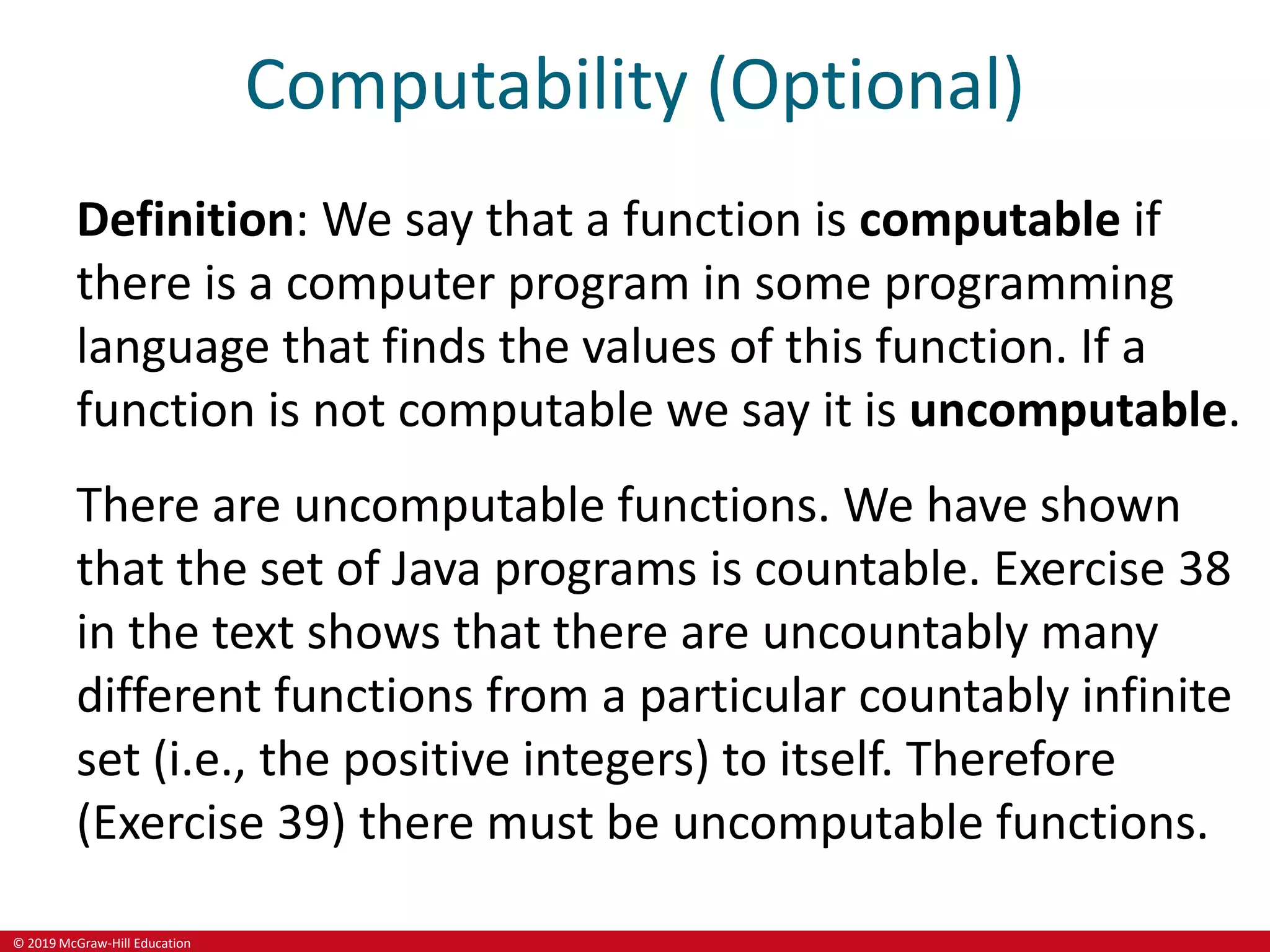 © 2019 McGraw-Hill Education
Computability (Optional)
Definition: We say that a function is computable if
there is a computer program in some programming
language that finds the values of this function. If a
function is not computable we say it is uncomputable.
There are uncomputable functions. We have shown
that the set of Java programs is countable. Exercise 38
in the text shows that there are uncountably many
different functions from a particular countably infinite
set (i.e., the positive integers) to itself. Therefore
(Exercise 39) there must be uncomputable functions.
 