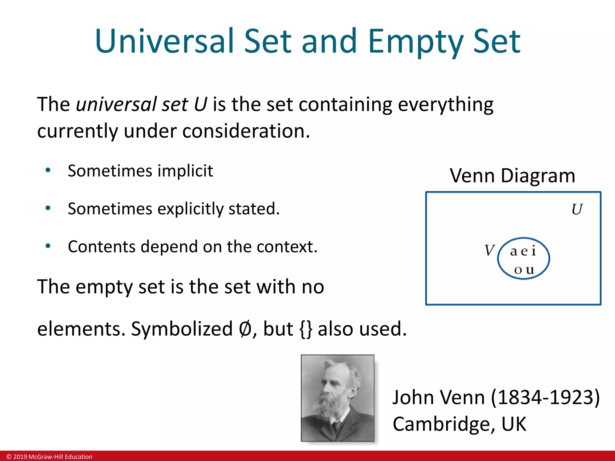 © 2019 McGraw-Hill Education
Universal Set and Empty Set
The universal set U is the set containing everything
currently under consideration.
• Sometimes implicit
• Sometimes explicitly stated.
• Contents depend on the context.
The empty set is the set with no
elements. Symbolized ∅, but {} also used.
Venn Diagram
John Venn (1834-1923)
Cambridge, UK
 