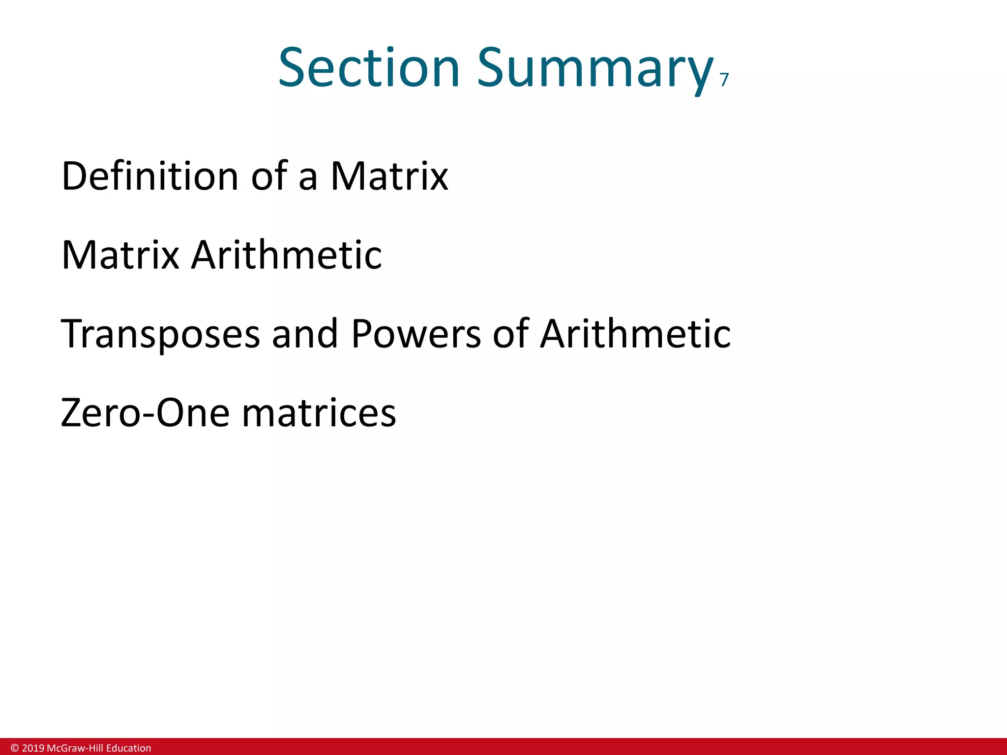 © 2019 McGraw-Hill Education
Section Summary7
Definition of a Matrix
Matrix Arithmetic
Transposes and Powers of Arithmetic
Zero-One matrices
 