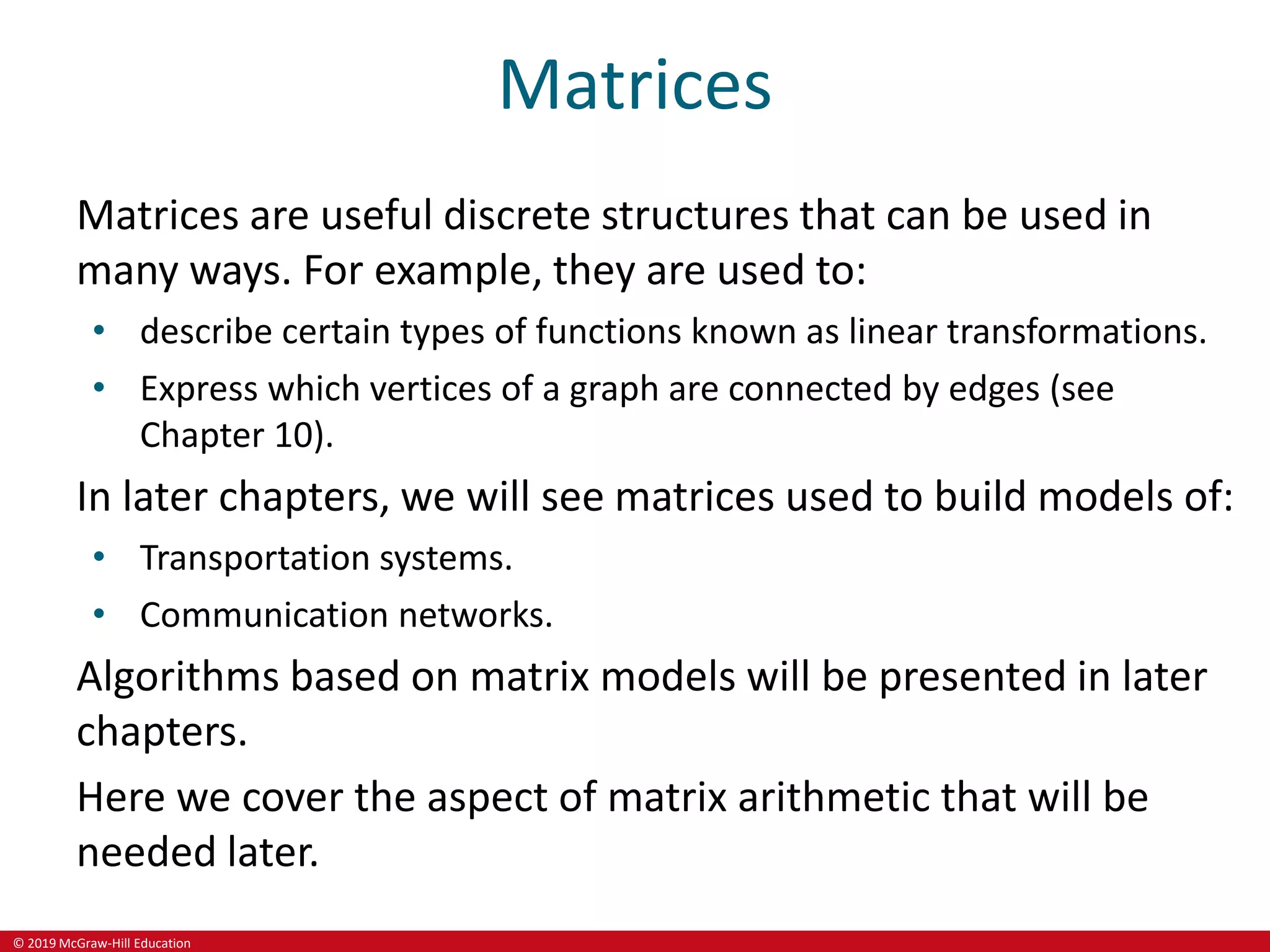 © 2019 McGraw-Hill Education
Matrices
Matrices are useful discrete structures that can be used in
many ways. For example, they are used to:
• describe certain types of functions known as linear transformations.
• Express which vertices of a graph are connected by edges (see
Chapter 10).
In later chapters, we will see matrices used to build models of:
• Transportation systems.
• Communication networks.
Algorithms based on matrix models will be presented in later
chapters.
Here we cover the aspect of matrix arithmetic that will be
needed later.
 
