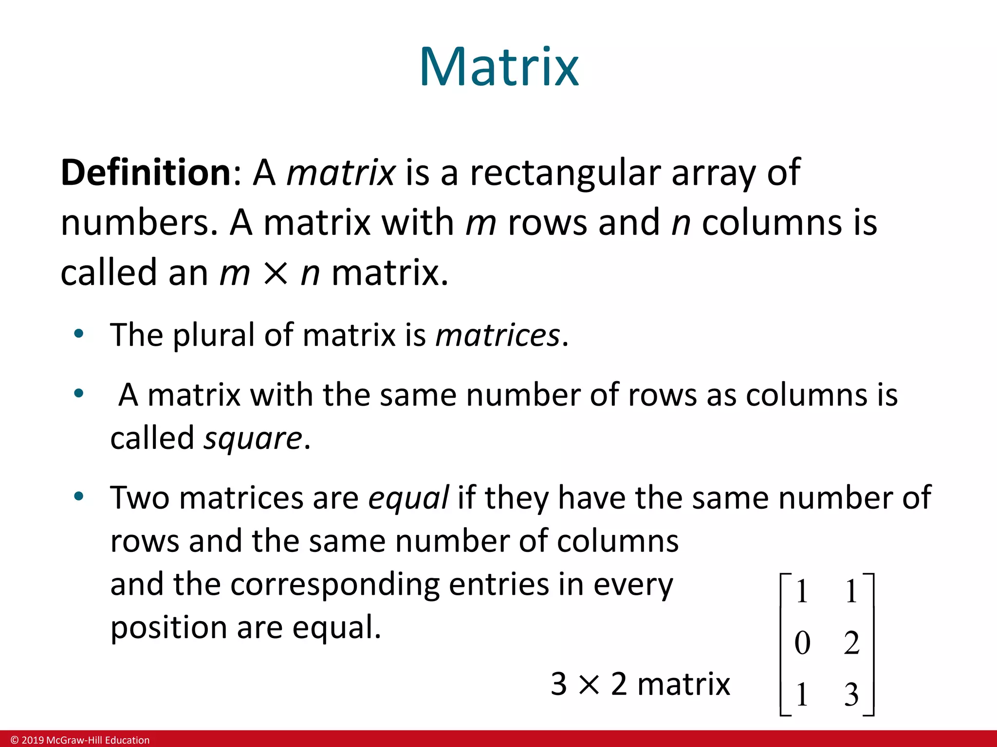 © 2019 McGraw-Hill Education
Matrix
Definition: A matrix is a rectangular array of
numbers. A matrix with m rows and n columns is
called an m × n matrix.
• The plural of matrix is matrices.
• A matrix with the same number of rows as columns is
called square.
• Two matrices are equal if they have the same number of
rows and the same number of columns
and the corresponding entries in every
position are equal.
3 × 2 matrix
1 1
0 2
1 3
 
 
 
 
 
 