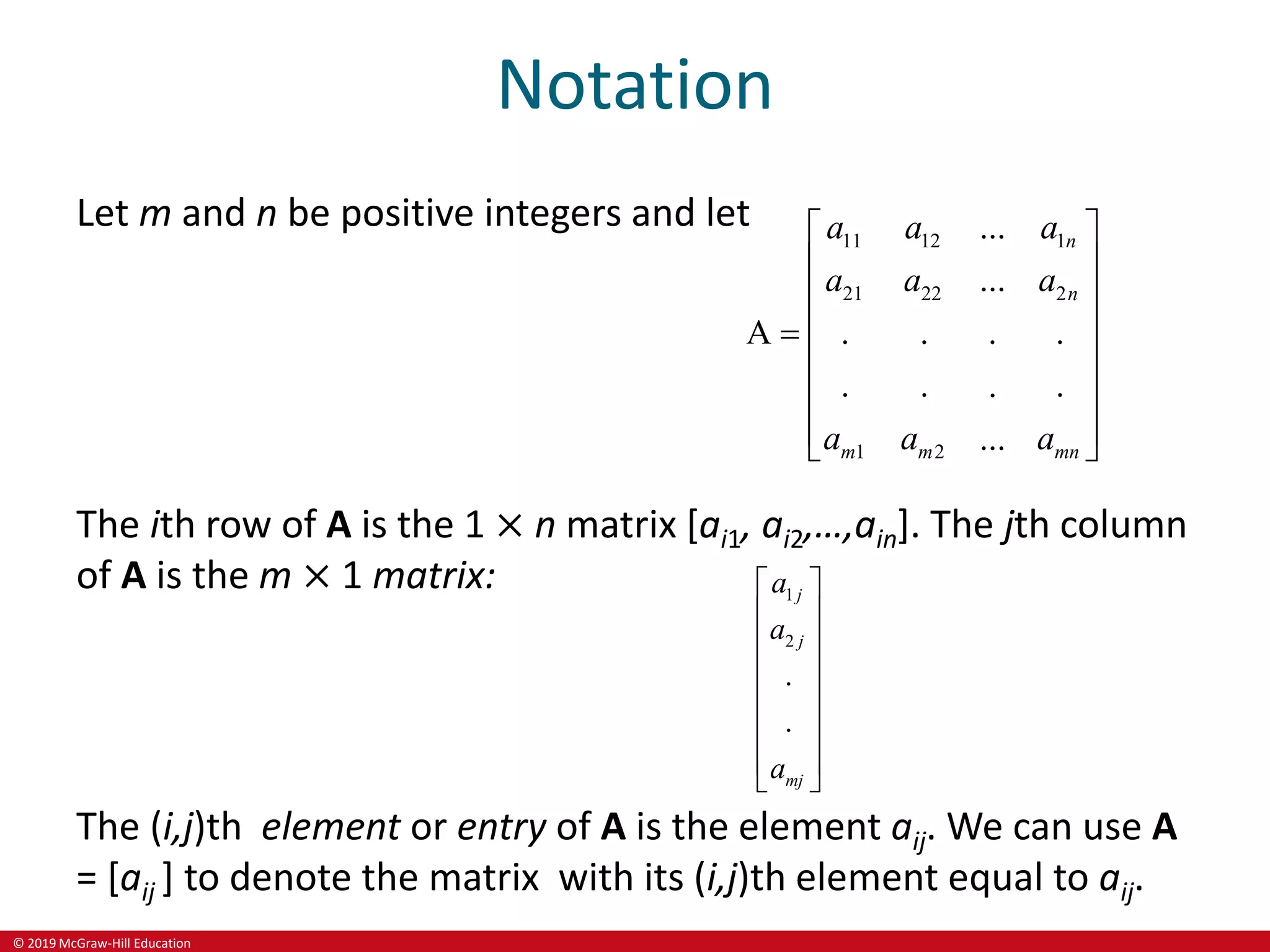 © 2019 McGraw-Hill Education
Notation
Let m and n be positive integers and let
11 12 1
21 22 2
1 2
...
...
A . . . .
. . .
.
...
n
n
m m mn
a a a
a a a
a a a
 
 
 
 

 
 
 
 
The ith row of A is the 1 × n matrix [ai1, ai2,…,ain]. The jth column
of A is the m × 1 matrix: 1
2
.
.
j
j
mj
a
a
a
 
 
 
 
 
 
 
 
The (i,j)th element or entry of A is the element aij. We can use A
= [aij ] to denote the matrix with its (i,j)th element equal to aij.
 