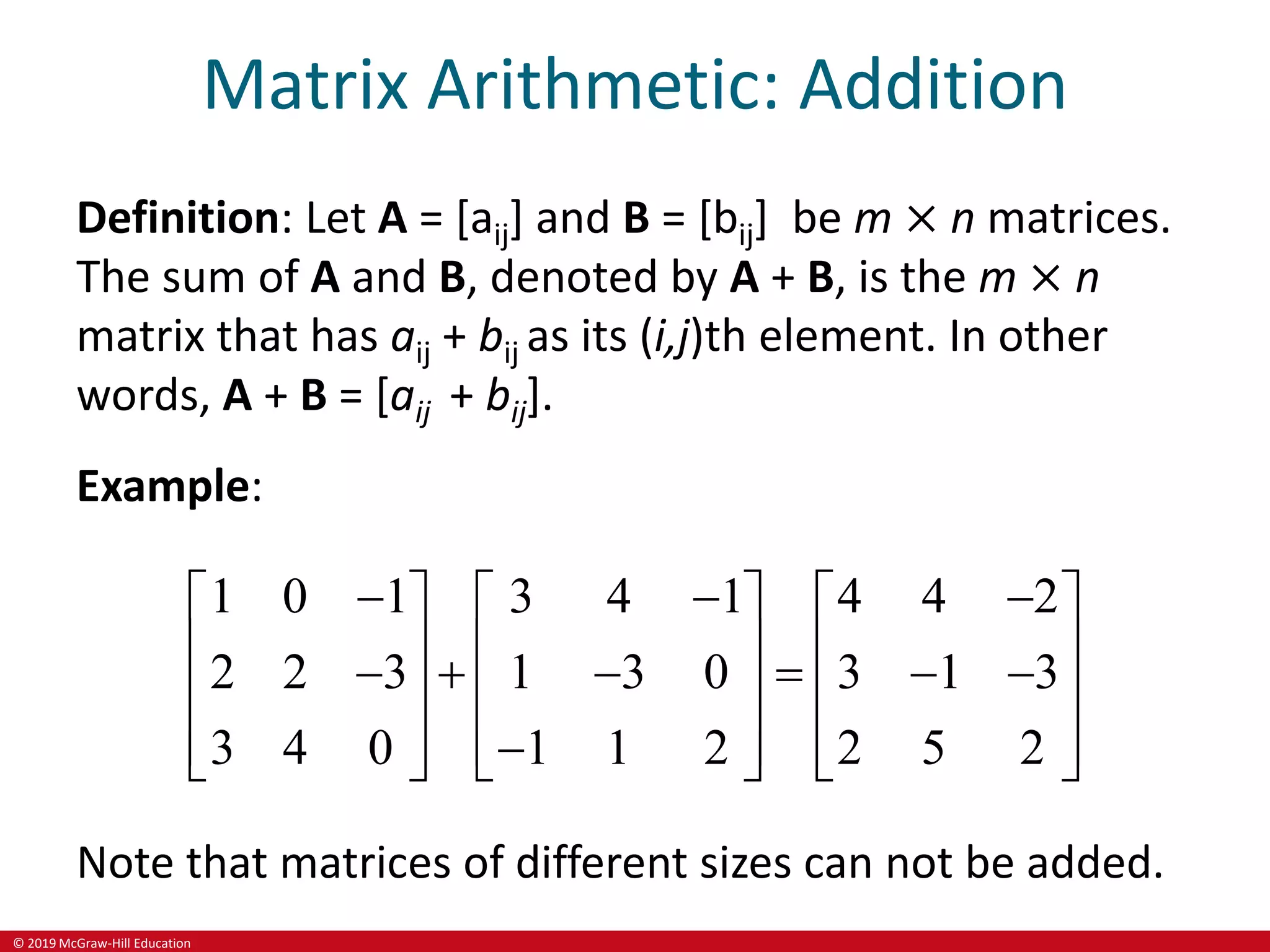 © 2019 McGraw-Hill Education
Matrix Arithmetic: Addition
Definition: Let A = [aij] and B = [bij] be m × n matrices.
The sum of A and B, denoted by A + B, is the m × n
matrix that has aij + bij as its (i,j)th element. In other
words, A + B = [aij + bij].
Example:
1 0 1 3 4 1 4 4 2
2 2 3 1 3 0 3 1 3
3 4 0 1 1 2 2 5 2
  
     
     
     
     
     

     
Note that matrices of different sizes can not be added.
 