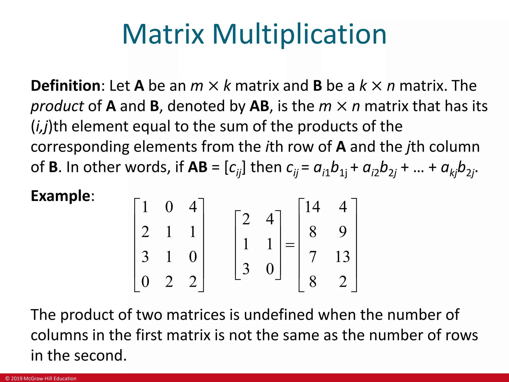 © 2019 McGraw-Hill Education
Matrix Multiplication
Definition: Let A be an m × k matrix and B be a k × n matrix. The
product of A and B, denoted by AB, is the m × n matrix that has its
(i,j)th element equal to the sum of the products of the
corresponding elements from the ith row of A and the jth column
of B. In other words, if AB = [cij] then cij = ai1b1j + ai2b2j + … + akjb2j.
Example:
1 0 4 14 4
2 4
2 1 1 8 9
1 1
3 1 0 7 13
3 0
0 2 2 8 2
   
 
   
 
   

 
   
 
   
 
   
The product of two matrices is undefined when the number of
columns in the first matrix is not the same as the number of rows
in the second.
 