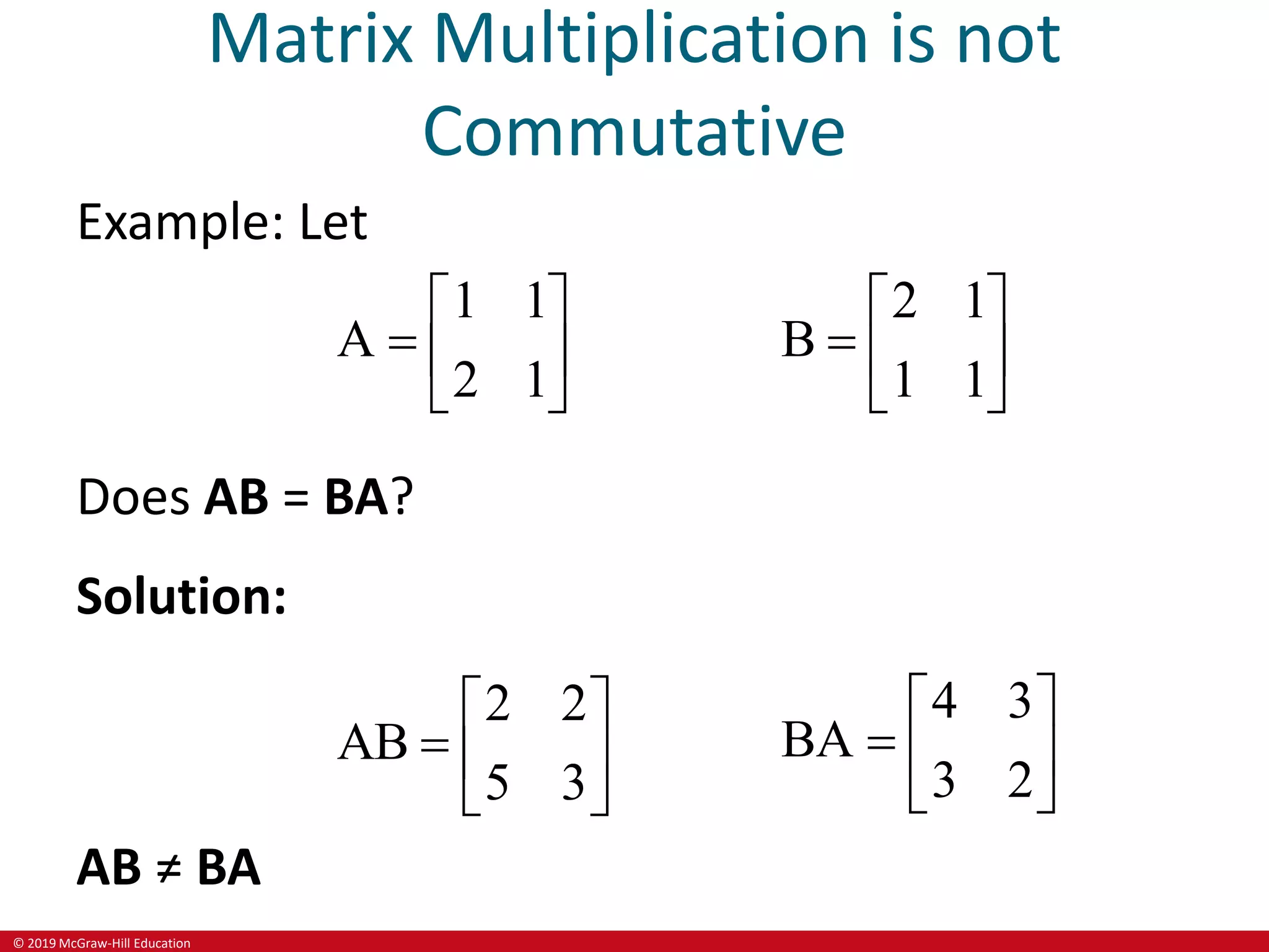 © 2019 McGraw-Hill Education
Matrix Multiplication is not
Commutative
Example: Let
1 1
A
2 1
 
  
 
2 1
B
1 1
 
  
 
Does AB = BA?
Solution:
2 2
AB
5 3
 
  
 
4 3
BA
3 2
 
  
 
AB ≠ BA
 