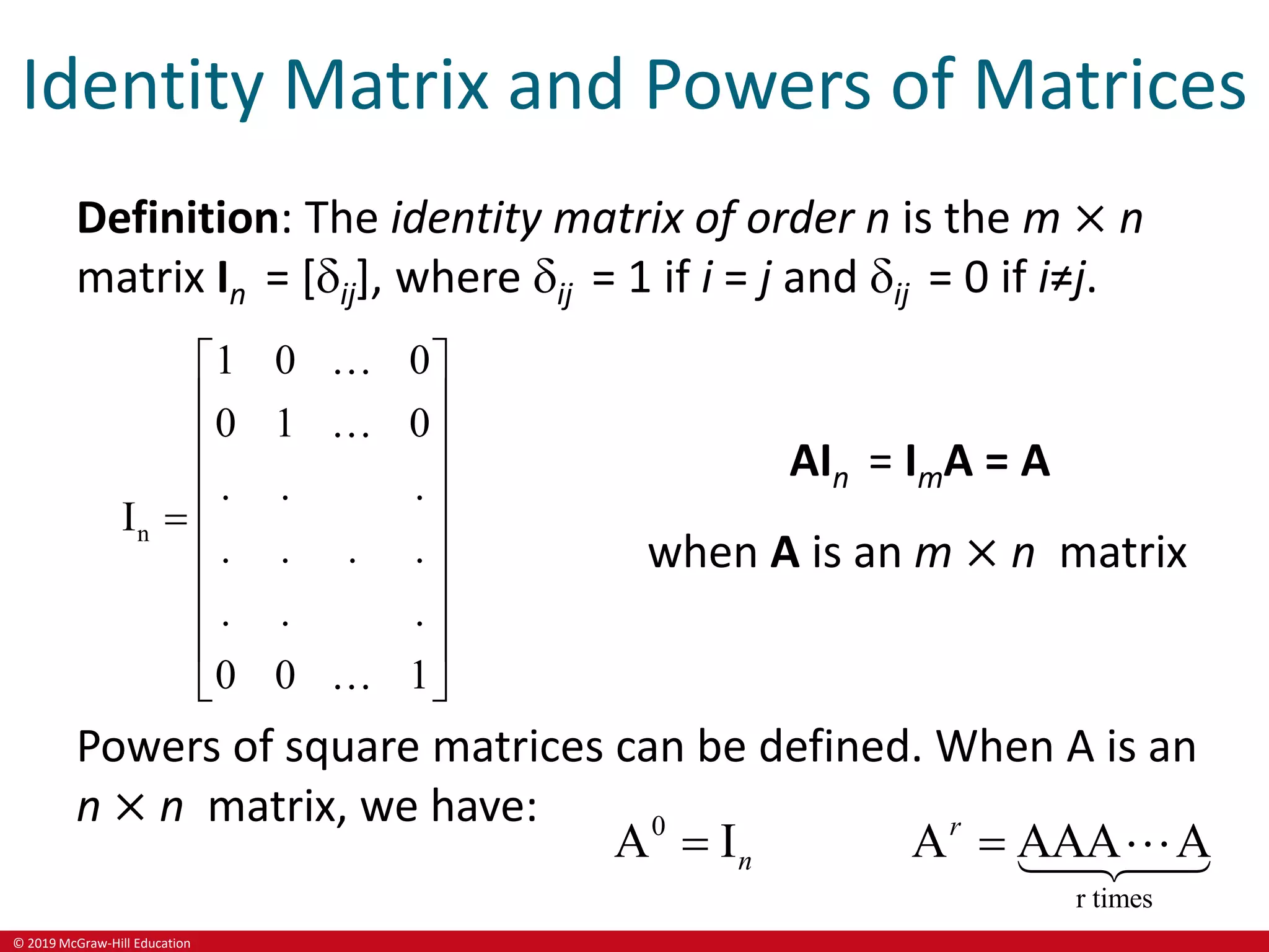 © 2019 McGraw-Hill Education
Identity Matrix and Powers of Matrices
Definition: The identity matrix of order n is the m × n
matrix In = [ij], where ij = 1 if i = j and ij = 0 if i≠j.
n
1 0 0
0 1 0
. . .
I
. . . .
. . .
0 0 1
 
 
 
 
  
 
 
 
 
AIn = ImA = A
when A is an m × n matrix
Powers of square matrices can be defined. When A is an
n × n matrix, we have: 0
r times
A I A AAA A
r
n
 
 